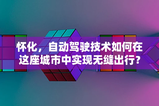 怀化，自动驾驶技术如何在这座城市中实现无缝出行？