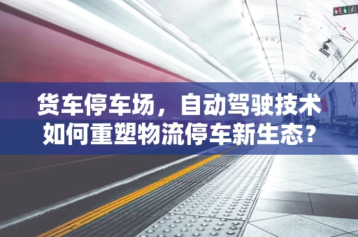 货车停车场，自动驾驶技术如何重塑物流停车新生态？