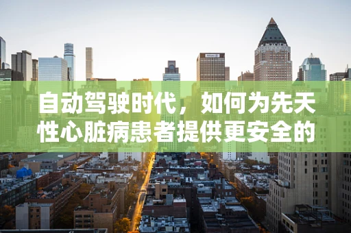 自动驾驶时代，如何为先天性心脏病患者提供更安全的出行保障？
