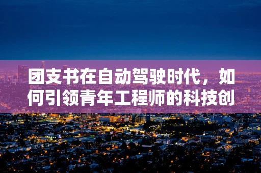团支书在自动驾驶时代，如何引领青年工程师的科技创新与团队协作？