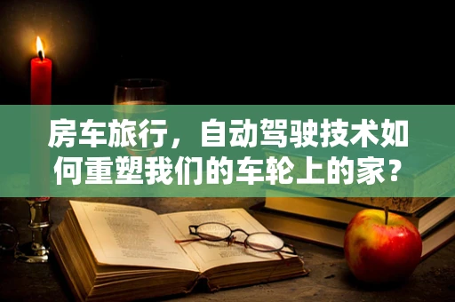 房车旅行，自动驾驶技术如何重塑我们的车轮上的家？