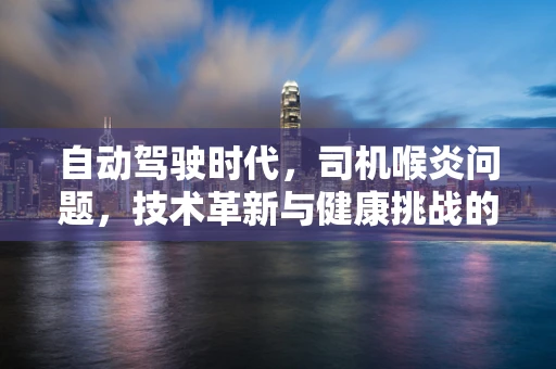 自动驾驶时代，司机喉炎问题，技术革新与健康挑战的平衡点何在？
