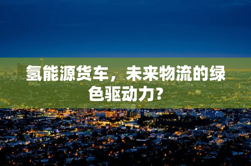 氢能源货车，未来物流的绿色驱动力？
