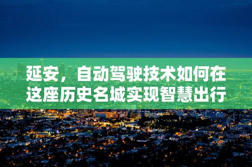 延安，自动驾驶技术如何在这座历史名城实现智慧出行？
