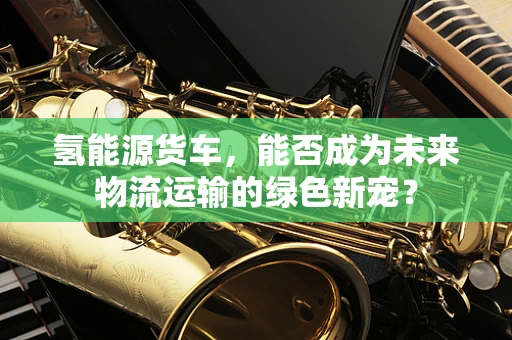 氢能源货车，能否成为未来物流运输的绿色新宠？
