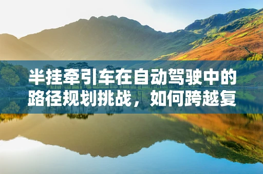 半挂牵引车在自动驾驶中的路径规划挑战，如何跨越复杂路况的‘无人区’？
