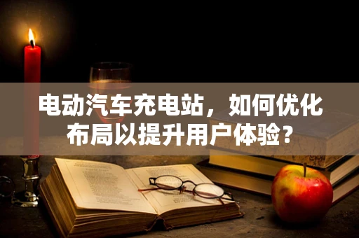 电动汽车充电站，如何优化布局以提升用户体验？