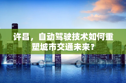 许昌，自动驾驶技术如何重塑城市交通未来？
