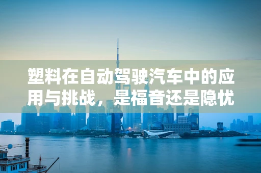 塑料在自动驾驶汽车中的应用与挑战，是福音还是隐忧？