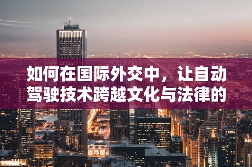 如何在国际外交中，让自动驾驶技术跨越文化与法律的鸿沟？