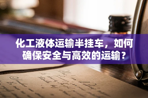 化工液体运输半挂车，如何确保安全与高效的运输？