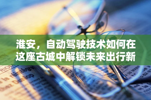 淮安，自动驾驶技术如何在这座古城中解锁未来出行新模式？