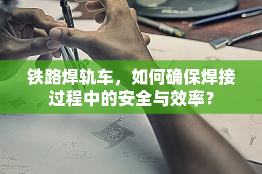 铁路焊轨车，如何确保焊接过程中的安全与效率？