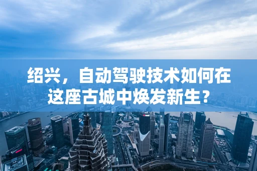 绍兴，自动驾驶技术如何在这座古城中焕发新生？