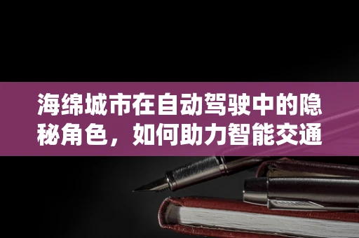 海绵城市在自动驾驶中的隐秘角色，如何助力智能交通系统？