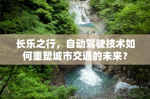 长乐之行，自动驾驶技术如何重塑城市交通的未来？