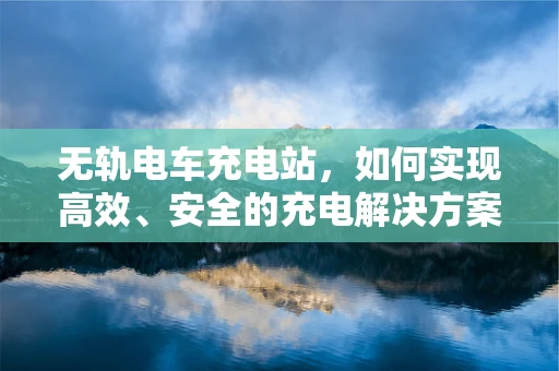 无轨电车充电站，如何实现高效、安全的充电解决方案？