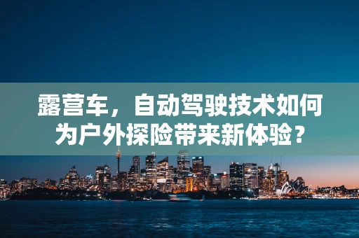 露营车，自动驾驶技术如何为户外探险带来新体验？