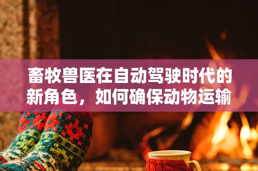 畜牧兽医在自动驾驶时代的新角色，如何确保动物运输安全？