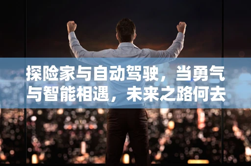 探险家与自动驾驶，当勇气与智能相遇，未来之路何去何从？