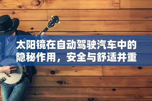 太阳镜在自动驾驶汽车中的隐秘作用，安全与舒适并重