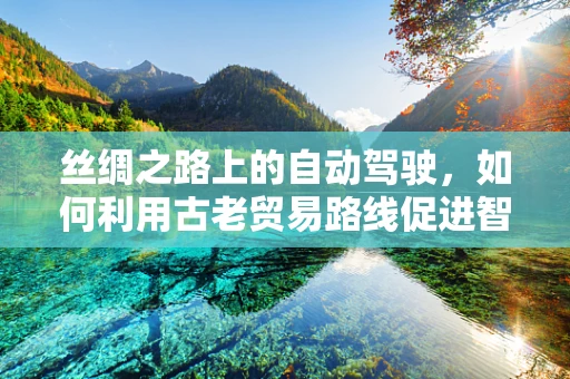 丝绸之路上的自动驾驶，如何利用古老贸易路线促进智能交通的未来？