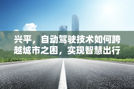 兴平，自动驾驶技术如何跨越城市之困，实现智慧出行新篇章？