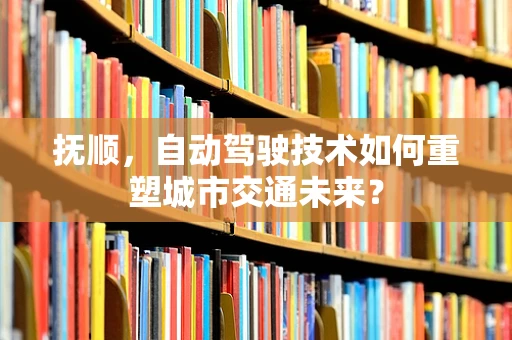 抚顺，自动驾驶技术如何重塑城市交通未来？