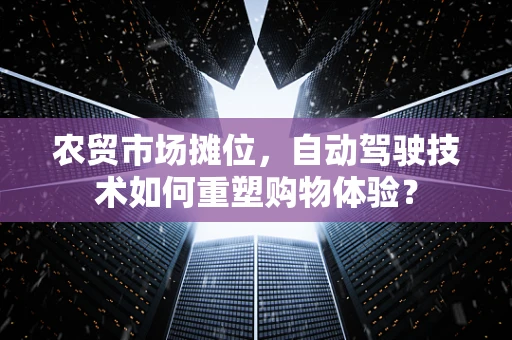 农贸市场摊位，自动驾驶技术如何重塑购物体验？