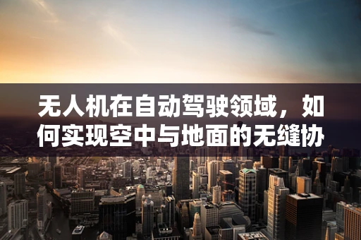 无人机在自动驾驶领域，如何实现空中与地面的无缝协作？