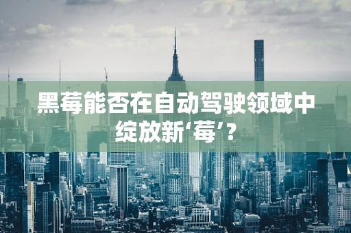黑莓能否在自动驾驶领域中绽放新‘莓’？