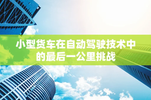 小型货车在自动驾驶技术中的最后一公里挑战