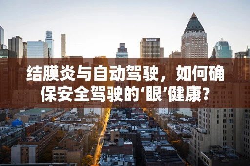 结膜炎与自动驾驶，如何确保安全驾驶的‘眼’健康？