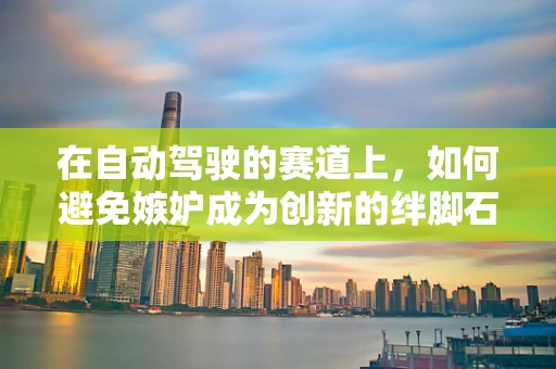 在自动驾驶的赛道上，如何避免嫉妒成为创新的绊脚石？