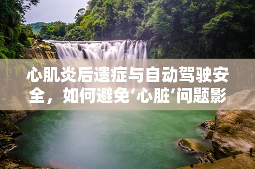 心肌炎后遗症与自动驾驶安全，如何避免‘心脏’问题影响‘驾驶’安全？