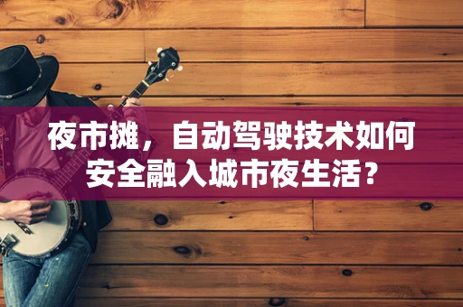 夜市摊，自动驾驶技术如何安全融入城市夜生活？