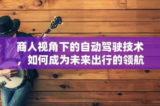 商人视角下的自动驾驶技术，如何成为未来出行的领航者？