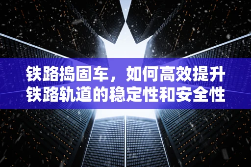 铁路捣固车，如何高效提升铁路轨道的稳定性和安全性？
