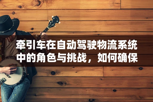 牵引车在自动驾驶物流系统中的角色与挑战，如何确保安全与效率的双重提升？