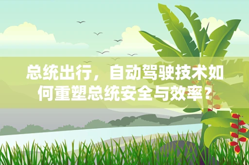 总统出行，自动驾驶技术如何重塑总统安全与效率？