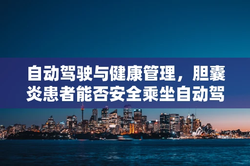 自动驾驶与健康管理，胆囊炎患者能否安全乘坐自动驾驶汽车？
