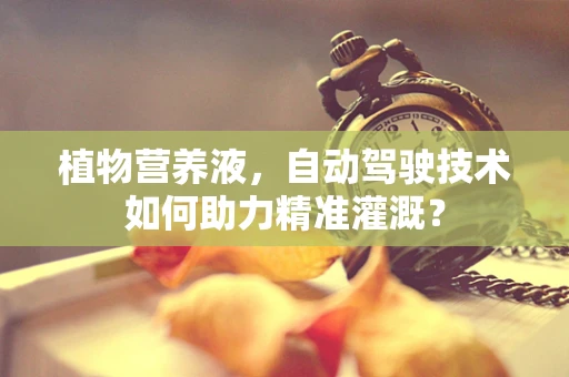 植物营养液，自动驾驶技术如何助力精准灌溉？