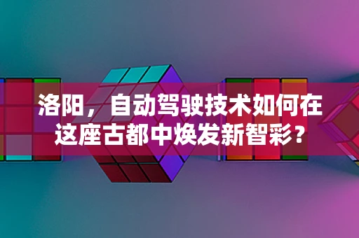 洛阳，自动驾驶技术如何在这座古都中焕发新智彩？