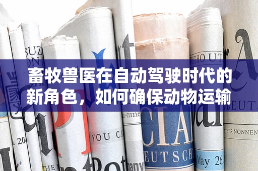 畜牧兽医在自动驾驶时代的新角色，如何确保动物运输安全？