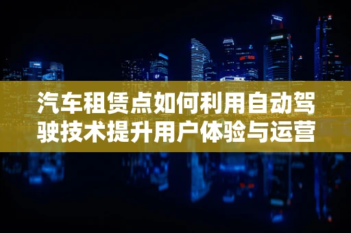 汽车租赁点如何利用自动驾驶技术提升用户体验与运营效率？