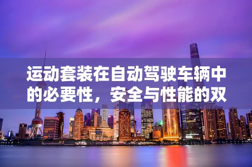 运动套装在自动驾驶车辆中的必要性，安全与性能的双重保障？