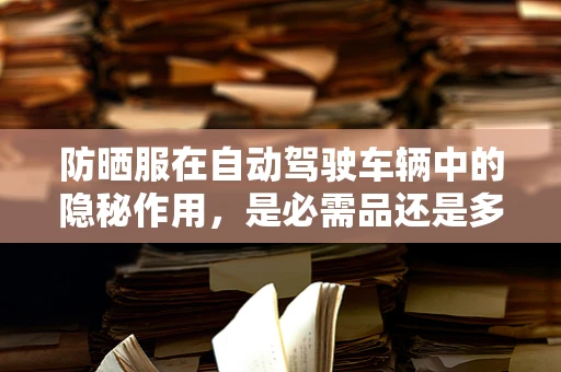 防晒服在自动驾驶车辆中的隐秘作用，是必需品还是多余之物？