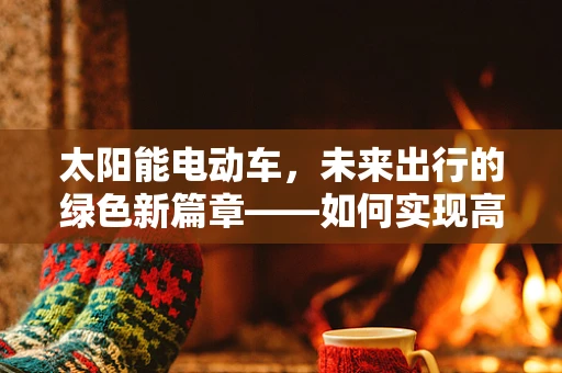 太阳能电动车，未来出行的绿色新篇章——如何实现高效能量转换与储存？