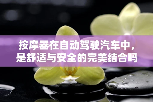 按摩器在自动驾驶汽车中，是舒适与安全的完美结合吗？