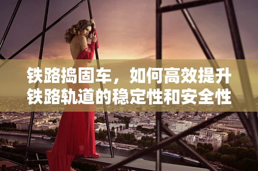 铁路捣固车，如何高效提升铁路轨道的稳定性和安全性？
